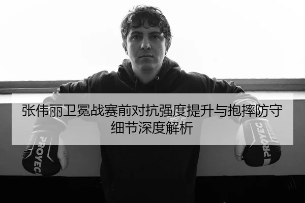 张伟丽卫冕战赛前对抗强度提升与抱摔防守细节深度解析