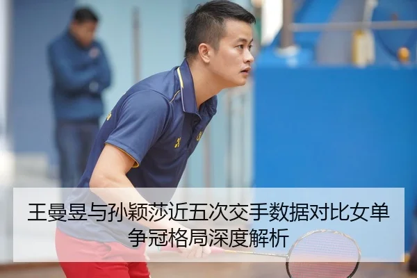 王曼昱与孙颖莎近五次交手数据对比女单争冠格局深度解析