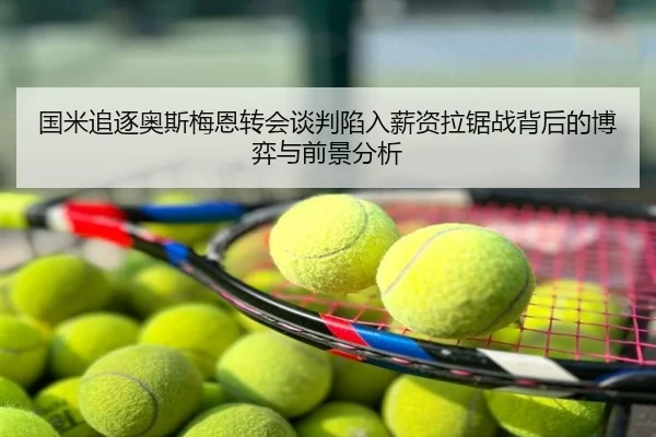 国米追逐奥斯梅恩转会谈判陷入薪资拉锯战背后的博弈与前景分析